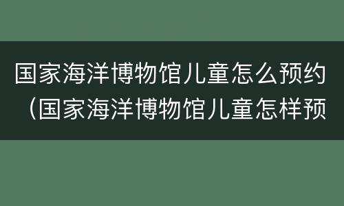 国家海洋博物馆儿童怎么预约（国家海洋博物馆儿童怎样预约）