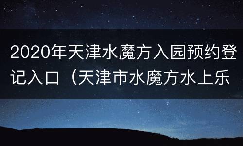 2020年天津水魔方入园预约登记入口（天津市水魔方水上乐园）