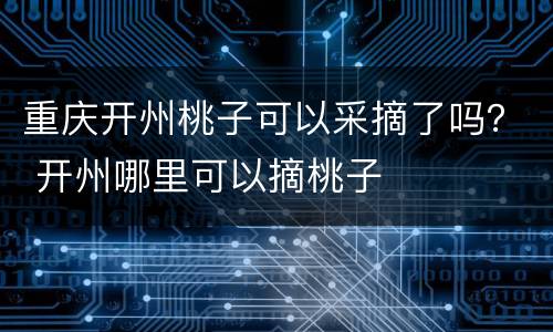 重庆开州桃子可以采摘了吗？ 开州哪里可以摘桃子