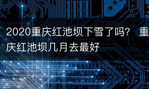 2020重庆红池坝下雪了吗？ 重庆红池坝几月去最好