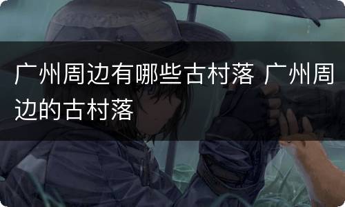 广州周边有哪些古村落 广州周边的古村落