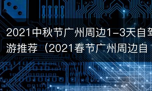2021中秋节广州周边1-3天自驾游推荐（2021春节广州周边自驾游）