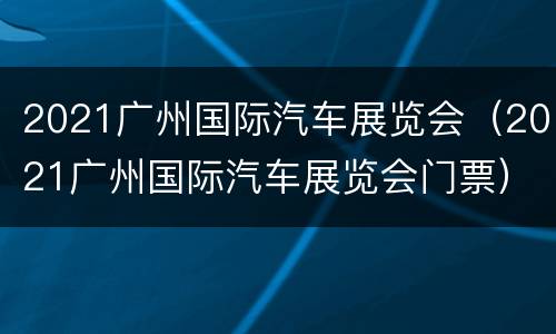 2021广州国际汽车展览会（2021广州国际汽车展览会门票）