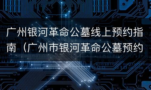 广州银河革命公墓线上预约指南（广州市银河革命公墓预约）