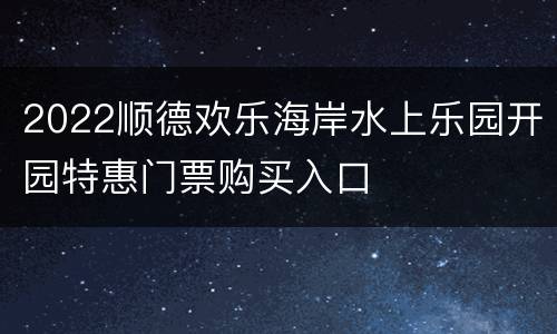 2022顺德欢乐海岸水上乐园开园特惠门票购买入口