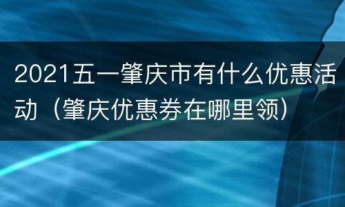 2021五一肇庆市有什么优惠活动（肇庆优惠券在哪里领）
