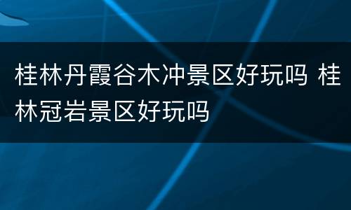 桂林丹霞谷木冲景区好玩吗 桂林冠岩景区好玩吗