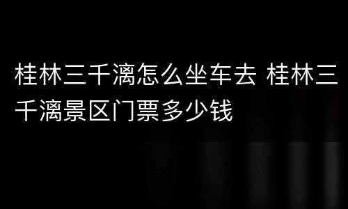 桂林三千漓怎么坐车去 桂林三千漓景区门票多少钱