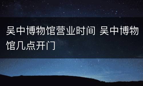 吴中博物馆营业时间 吴中博物馆几点开门