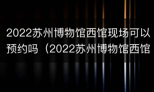 2022苏州博物馆西馆现场可以预约吗（2022苏州博物馆西馆现场可以预约吗多少钱）