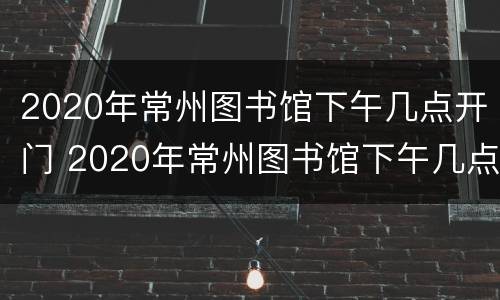2020年常州图书馆下午几点开门 2020年常州图书馆下午几点开门营业