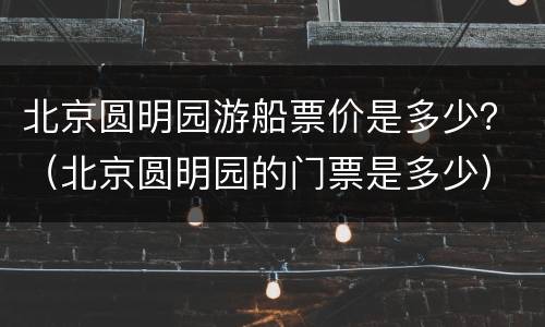 北京圆明园游船票价是多少？（北京圆明园的门票是多少）