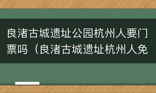 良渚古城遗址公园杭州人要门票吗（良渚古城遗址杭州人免费）