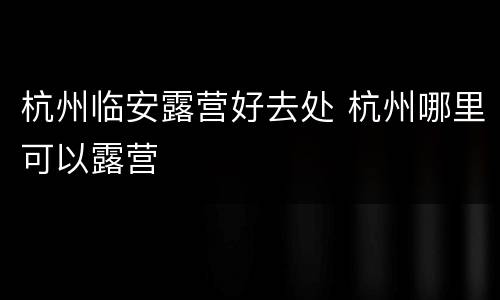 杭州临安露营好去处 杭州哪里可以露营