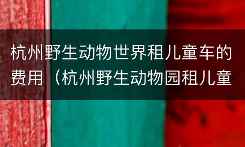 杭州野生动物世界租儿童车的费用（杭州野生动物园租儿童推车）
