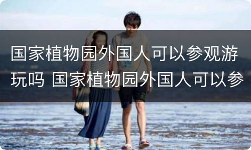 国家植物园外国人可以参观游玩吗 国家植物园外国人可以参观游玩吗英语