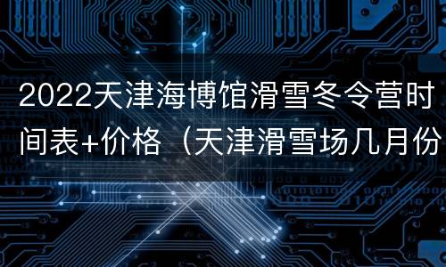 2022天津海博馆滑雪冬令营时间表+价格（天津滑雪场几月份开放）