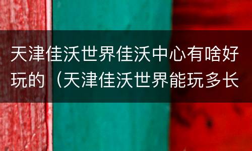 天津佳沃世界佳沃中心有啥好玩的（天津佳沃世界能玩多长时间）