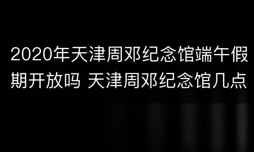 2020年天津周邓纪念馆端午假期开放吗 天津周邓纪念馆几点闭馆