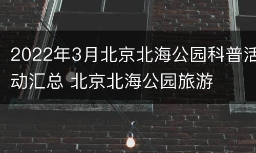 2022年3月北京北海公园科普活动汇总 北京北海公园旅游