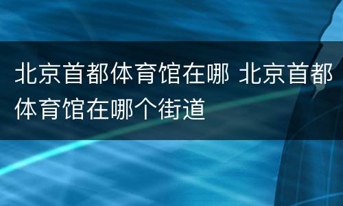 北京首都体育馆在哪 北京首都体育馆在哪个街道