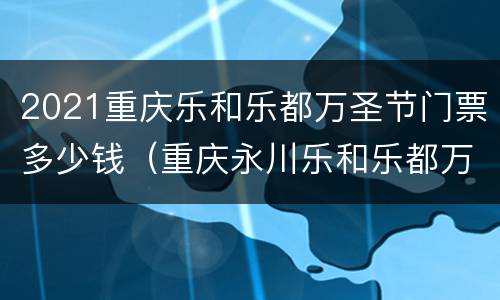 2021重庆乐和乐都万圣节门票多少钱（重庆永川乐和乐都万圣节门票）