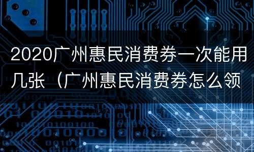 2020广州惠民消费券一次能用几张（广州惠民消费券怎么领）