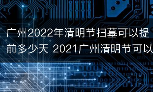 广州2022年清明节扫墓可以提前多少天 2021广州清明节可以扫墓吗