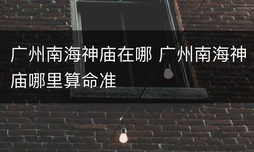 广州南海神庙在哪 广州南海神庙哪里算命准