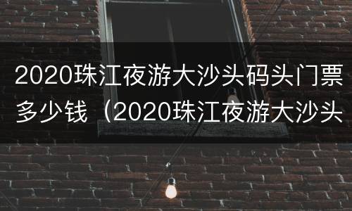 2020珠江夜游大沙头码头门票多少钱（2020珠江夜游大沙头码头门票多少钱啊）