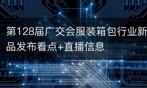第128届广交会服装箱包行业新品发布看点+直播信息