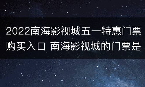 2022南海影视城五一特惠门票购买入口 南海影视城的门票是多少