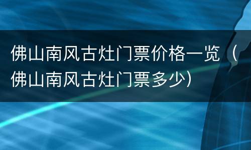佛山南风古灶门票价格一览（佛山南风古灶门票多少）