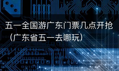 五一全国游广东门票几点开抢（广东省五一去哪玩）