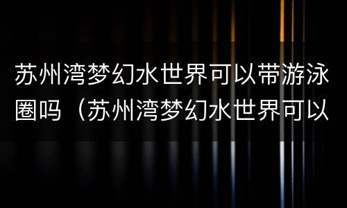 苏州湾梦幻水世界可以带游泳圈吗（苏州湾梦幻水世界可以带游泳圈吗现在）