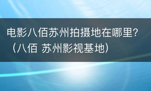 电影八佰苏州拍摄地在哪里？（八佰 苏州影视基地）