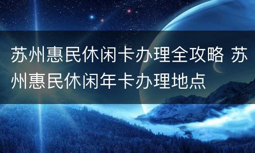 苏州惠民休闲卡办理全攻略 苏州惠民休闲年卡办理地点