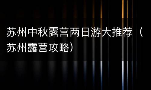 苏州中秋露营两日游大推荐（苏州露营攻略）