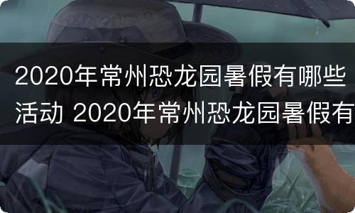2020年常州恐龙园暑假有哪些活动 2020年常州恐龙园暑假有哪些活动可以参加