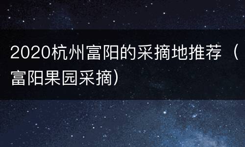 2020杭州富阳的采摘地推荐（富阳果园采摘）