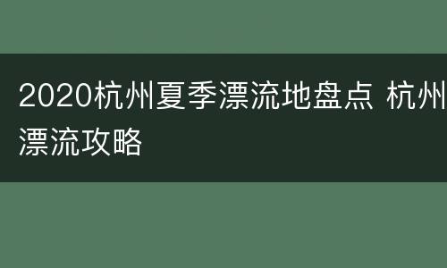 2020杭州夏季漂流地盘点 杭州漂流攻略