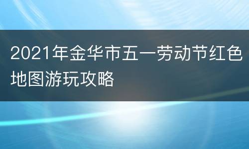 2021年金华市五一劳动节红色地图游玩攻略