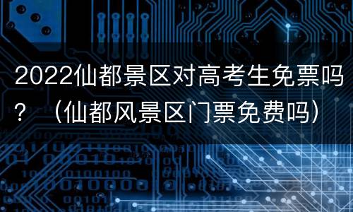 2022仙都景区对高考生免票吗？（仙都风景区门票免费吗）