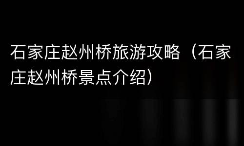 石家庄赵州桥旅游攻略（石家庄赵州桥景点介绍）