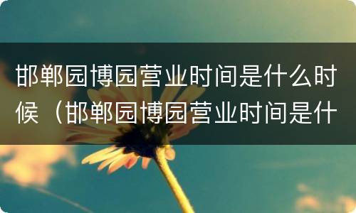 邯郸园博园营业时间是什么时候（邯郸园博园营业时间是什么时候开始的）