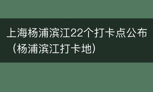 上海杨浦滨江22个打卡点公布（杨浦滨江打卡地）