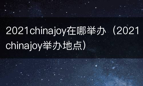 2021chinajoy在哪举办（2021chinajoy举办地点）