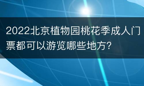 2022北京植物园桃花季成人门票都可以游览哪些地方？