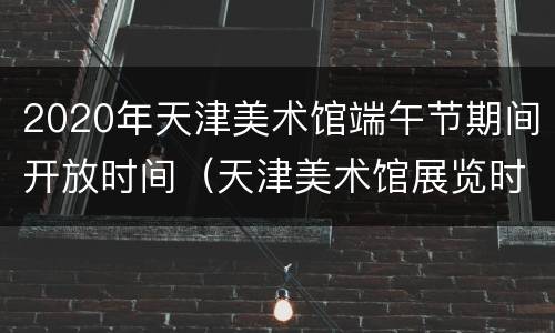 2020年天津美术馆端午节期间开放时间（天津美术馆展览时间表2020）