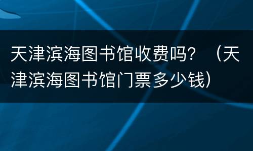 天津滨海图书馆收费吗？（天津滨海图书馆门票多少钱）